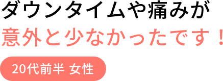 ダウンタイムや痛みが意外と少なかったです！