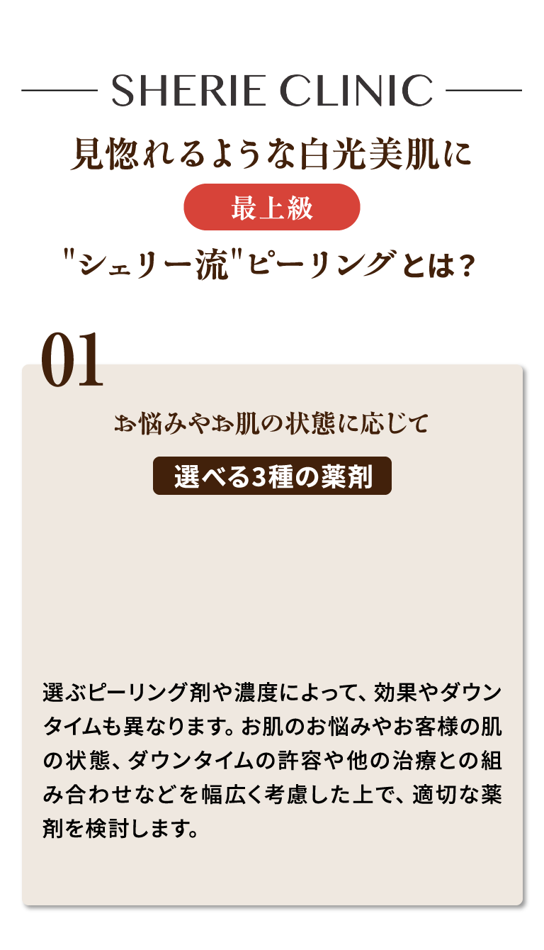 見惚れるような白光美肌に 最上級 シェリー流ピーリングとは？ 01.お悩みやお肌の状態に応じて選べる3種の薬剤 選ぶピーリング剤や濃度によって、効果やダウンタイムも異なります。お肌のお悩みやお客様の肌の状態、ダウンタイムの許容や他の治療との組み合わせなどを幅広く考慮した上で、適切な薬剤を検討します。