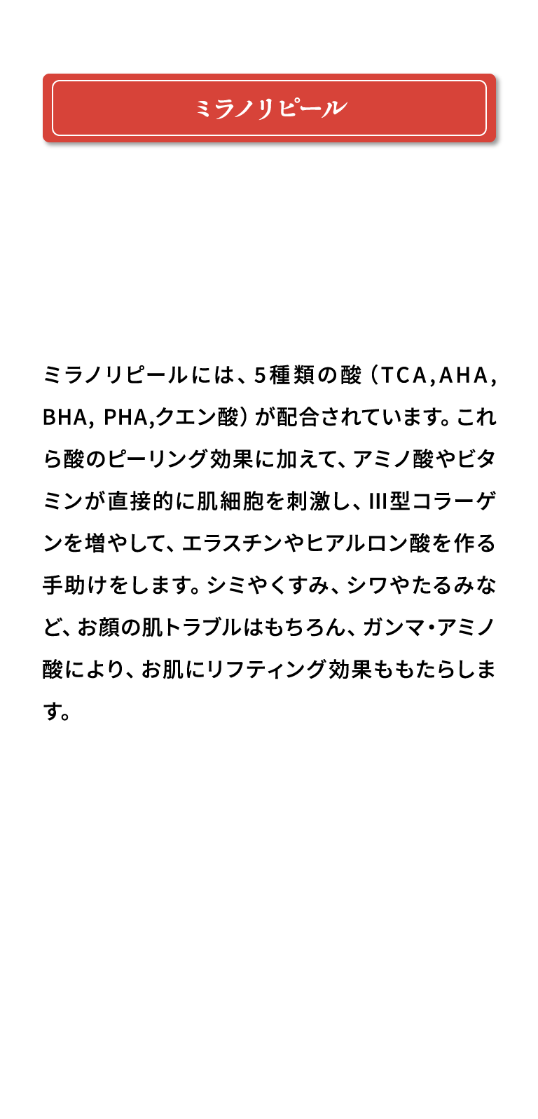 ミラノリピール ミラノリピールには、5種類の酸（TCA,AHA, BHA, PHA,クエン酸）が配合されています。これら酸のピーリング効果に加えて、アミノ酸やビタミンが直接的に肌細胞を刺激し、Ⅲ型コラーゲンを増やして、エラスチンやヒアルロン酸を作る手助けをします。シミやくすみ、シワやたるみなど、お顔の肌トラブルはもちろん、ガンマ・アミノ酸により、お肌にリフティング効果ももたらします。